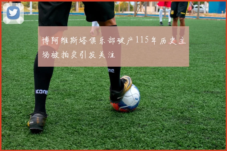 博阿维斯塔俱乐部破产115年历史主场被拍卖引发关注