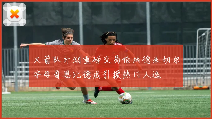 火箭队计划重磅交易伦纳德米切尔字母哥恩比德成引援热门人选