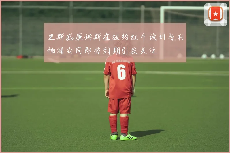 里斯威廉姆斯在纽约红牛试训与利物浦合同即将到期引发关注
