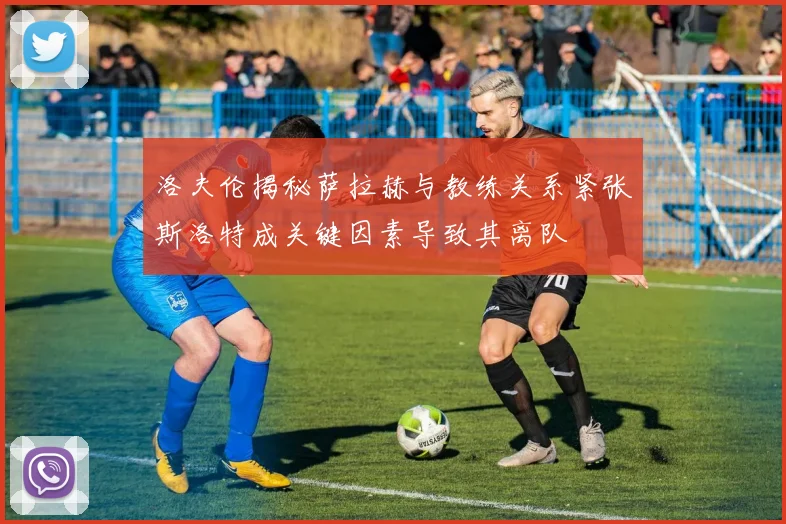 洛夫伦揭秘萨拉赫与教练关系紧张斯洛特成关键因素导致其离队