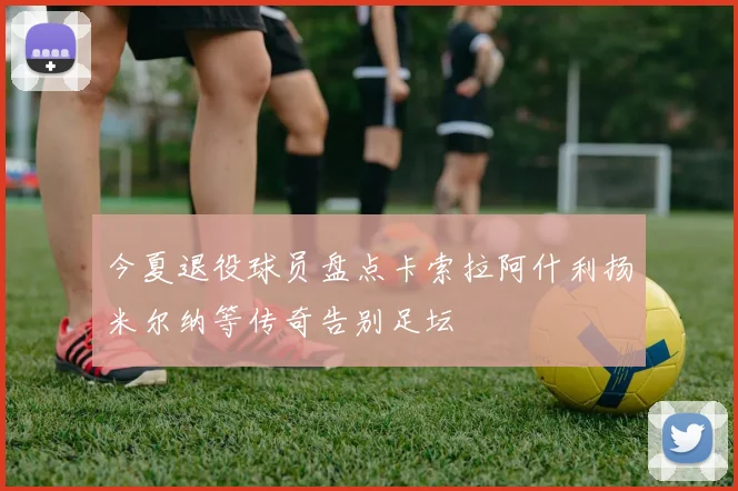 今夏退役球员盘点卡索拉阿什利扬米尔纳等传奇告别足坛