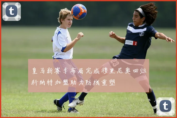 皇马新赛季布局完成穆里尼奥回归科纳特加盟助力防线重塑