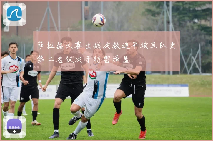 萨拉赫大赛出战次数追平埃及队史第二名仅次于特雷泽盖