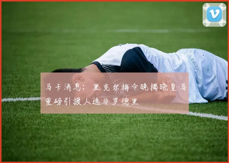马卡消息：里克尔梅今晚揭晓皇马重磅引援人选非罗德里