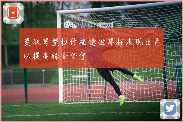曼联寄望拉什福德世界杯表现出色以提高转会价值