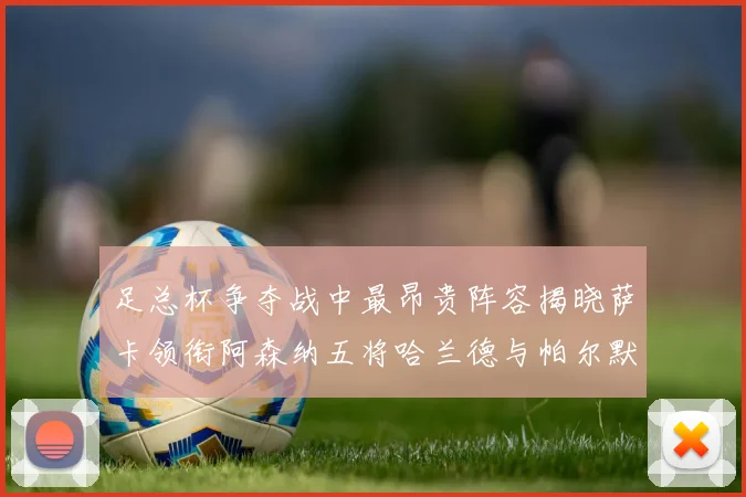 足总杯争夺战中最昂贵阵容揭晓萨卡领衔阿森纳五将哈兰德与帕尔默同在列