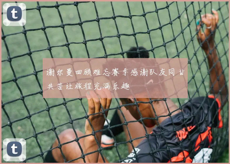 谢尔曼回顾难忘赛季感谢队友同甘共苦让旅程充满乐趣