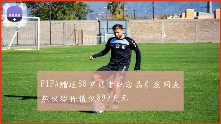FIFA赠送88岁记者纪念品引发网友热议称价值仅899美元