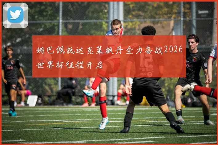 姆巴佩抵达克莱枫丹全力备战2026世界杯征程开启