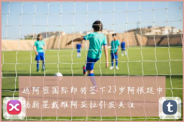 迈阿密国际即将签下23岁阿根廷中场新星戴维阿亚拉引发关注