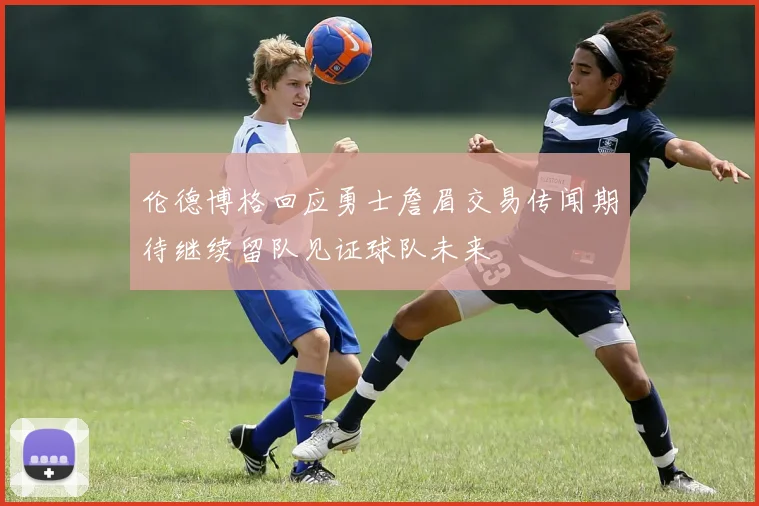 伦德博格回应勇士詹眉交易传闻期待继续留队见证球队未来