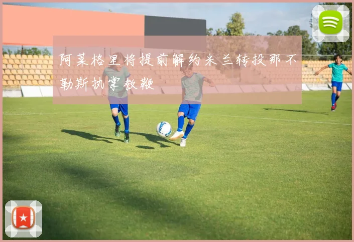 阿莱格里将提前解约米兰转投那不勒斯执掌教鞭