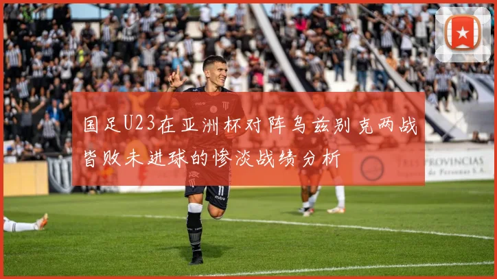 国足U23在亚洲杯对阵乌兹别克两战皆败未进球的惨淡战绩分析