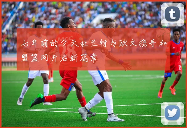 七年前的今天杜兰特与欧文携手加盟篮网开启新篇章