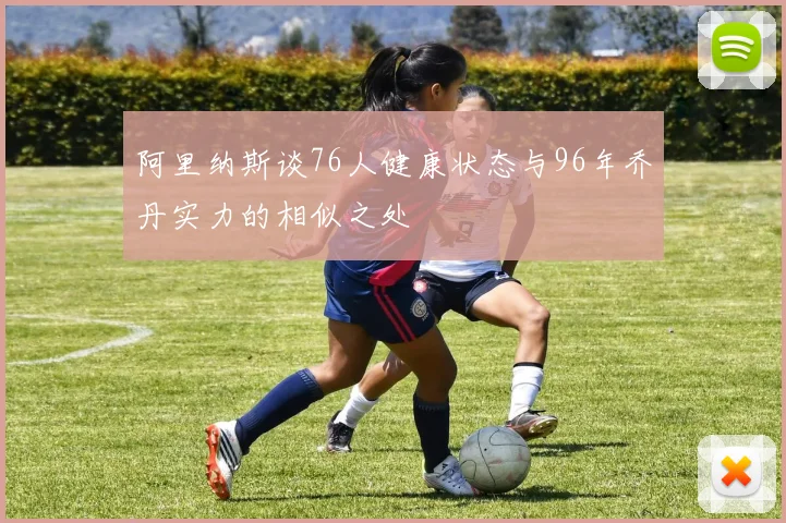 阿里纳斯谈76人健康状态与96年乔丹实力的相似之处