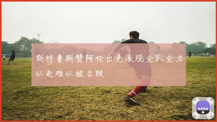 斯特鲁斯赞阿伦出色表现全队全力以赴难以被击败