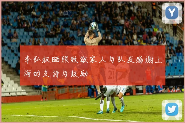 李弘权晒照致敬家人与队友感谢上海的支持与鼓励