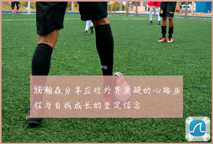 杨瀚森分享应对外界质疑的心路历程与自我成长的坚定信念