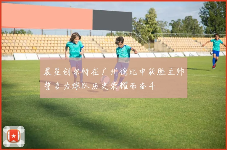 晨星创尔特在广州德比中获胜主帅誓言为球队历史荣耀而奋斗