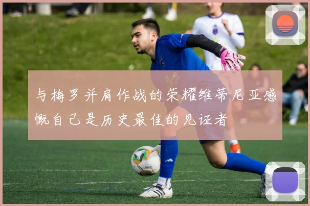 与梅罗并肩作战的荣耀维蒂尼亚感慨自己是历史最佳的见证者