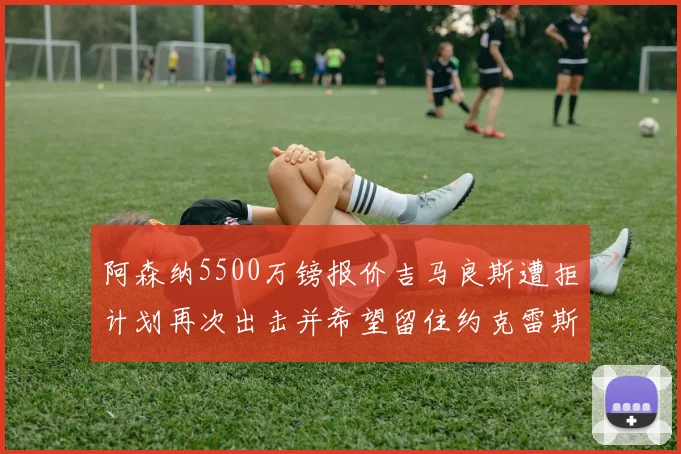 阿森纳5500万镑报价吉马良斯遭拒计划再次出击并希望留住约克雷斯