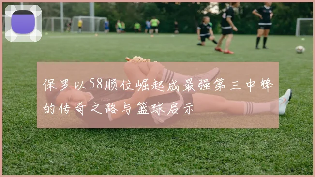 保罗以58顺位崛起成最强第三中锋的传奇之路与篮球启示